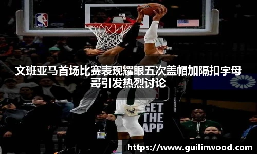 文班亚马首场比赛表现耀眼五次盖帽加隔扣字母哥引发热烈讨论